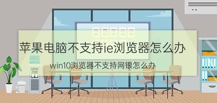 苹果电脑不支持ie浏览器怎么办 win10浏览器不支持网银怎么办？